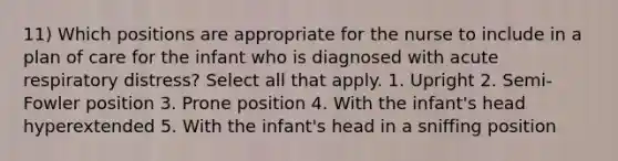 11) Which positions are appropriate for the nurse to include in a plan of care for the infant who is diagnosed with acute respiratory distress? Select all that apply. 1. Upright 2. Semi-Fowler position 3. Prone position 4. With the infant's head hyperextended 5. With the infant's head in a sniffing position