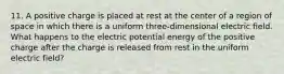 11. A positive charge is placed at rest at the center of a region of space in which there is a uniform three-dimensional electric field. What happens to the electric potential energy of the positive charge after the charge is released from rest in the uniform electric field?