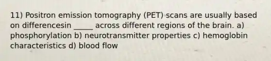 11) Positron emission tomography (PET) scans are usually based on differencesin _____ across different regions of the brain. a) phosphorylation b) neurotransmitter properties c) hemoglobin characteristics d) blood flow