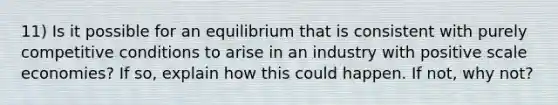 11) Is it possible for an equilibrium that is consistent with purely competitive conditions to arise in an industry with positive scale economies? If so, explain how this could happen. If not, why not?