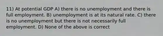 11) At potential GDP A) there is no unemployment and there is full employment. B) unemployment is at its natural rate. C) there is no unemployment but there is not necessarily full employment. D) None of the above is correct