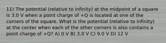 11) The potential (relative to infinity) at the midpoint of a square is 3.0 V when a point charge of +Q is located at one of the corners of the square. What is the potential (relative to infinity) at the center when each of the other corners is also contains a point charge of +Q? A) 0 V B) 3.0 V C) 9.0 V D) 12 V