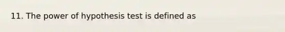 11. The power of hypothesis test is defined as