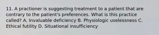 11. A practioner is suggesting treatment to a patient that are contrary to the patient's preferences. What is this practice called? A. Invaluable deficiency B. Physiologic uselessness C. Ethical futility D. Situational insufficiency