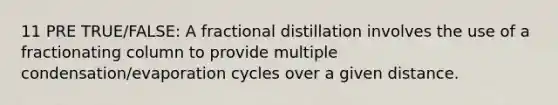 11 PRE TRUE/FALSE: A fractional distillation involves the use of a fractionating column to provide multiple condensation/evaporation cycles over a given distance.