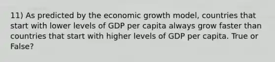 11) As predicted by the economic growth model, countries that start with lower levels of GDP per capita always grow faster than countries that start with higher levels of GDP per capita. True or False?