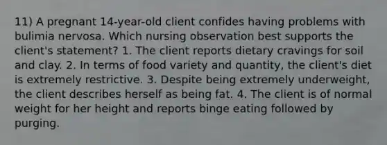 11) A pregnant 14-year-old client confides having problems with bulimia nervosa. Which nursing observation best supports the client's statement? 1. The client reports dietary cravings for soil and clay. 2. In terms of food variety and quantity, the client's diet is extremely restrictive. 3. Despite being extremely underweight, the client describes herself as being fat. 4. The client is of normal weight for her height and reports binge eating followed by purging.