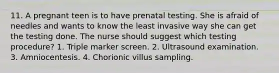 11. A pregnant teen is to have prenatal testing. She is afraid of needles and wants to know the least invasive way she can get the testing done. The nurse should suggest which testing procedure? 1. Triple marker screen. 2. Ultrasound examination. 3. Amniocentesis. 4. Chorionic villus sampling.