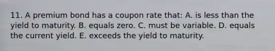 11. A premium bond has a coupon rate that: A. is less than the yield to maturity. B. equals zero. C. must be variable. D. equals the current yield. E. exceeds the yield to maturity.