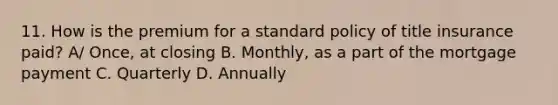 11. How is the premium for a standard policy of title insurance paid? A/ Once, at closing B. Monthly, as a part of the mortgage payment C. Quarterly D. Annually