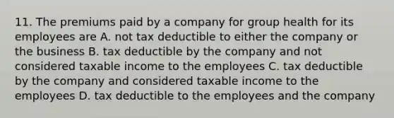 11. The premiums paid by a company for group health for its employees are A. not tax deductible to either the company or the business B. tax deductible by the company and not considered taxable income to the employees C. tax deductible by the company and considered taxable income to the employees D. tax deductible to the employees and the company