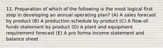 11. Preparation of which of the following is the most logical first step in developing an annual operating plan? (A) A sales forecast by product (B) A production schedule by product (C) A flow-of-funds statement by product (D) A plant and equipment requirement forecast (E) A pro forma income statement and balance sheet