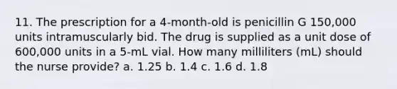 11. The prescription for a 4-month-old is penicillin G 150,000 units intramuscularly bid. The drug is supplied as a unit dose of 600,000 units in a 5-mL vial. How many milliliters (mL) should the nurse provide? a. 1.25 b. 1.4 c. 1.6 d. 1.8