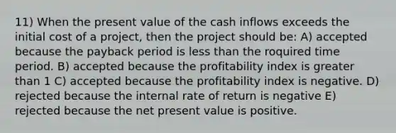 11) When the present value of the cash inflows exceeds the initial cost of a project, then the project should be: A) accepted because the payback period is less than the roquired time period. B) accepted because the profitability index is greater than 1 C) accepted because the profitability index is negative. D) rejected because the internal rate of return is negative E) rejected because the net present value is positive.