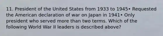 11. President of the United States from 1933 to 1945• Requested the American declaration of war on Japan in 1941• Only president who served <a href='https://www.questionai.com/knowledge/keWHlEPx42-more-than' class='anchor-knowledge'>more than</a> two terms. Which of the following World War II leaders is described above?