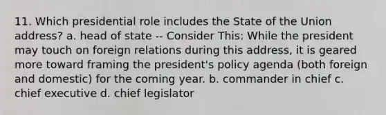 11. Which presidential role includes the State of the Union address? a. head of state -- Consider This: While the president may touch on foreign relations during this address, it is geared more toward framing the president's policy agenda (both foreign and domestic) for the coming year. b. commander in chief c. chief executive d. chief legislator