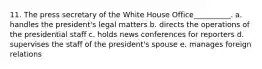 11. The press secretary of the White House Office__________. a. handles the president's legal matters b. directs the operations of the presidential staff c. holds news conferences for reporters d. supervises the staff of the president's spouse e. manages foreign relations