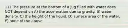 11) The pressure at the bottom of a jug filled with water does NOT depend on A) the acceleration due to gravity. B) water density. C) the height of the liquid. D) surface area of the water. E) none of the above