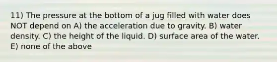 11) The pressure at the bottom of a jug filled with water does NOT depend on A) the acceleration due to gravity. B) water density. C) the height of the liquid. D) surface area of the water. E) none of the above