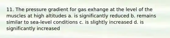 11. The pressure gradient for gas exhange at the level of the muscles at high altitudes a. is significantly reduced b. remains similar to sea-level conditions c. is slightly increased d. is significantly increased