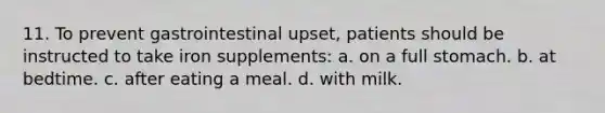 11. To prevent gastrointestinal upset, patients should be instructed to take iron supplements: a. on a full stomach. b. at bedtime. c. after eating a meal. d. with milk.