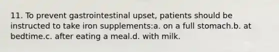 11. To prevent gastrointestinal upset, patients should be instructed to take iron supplements:a. on a full stomach.b. at bedtime.c. after eating a meal.d. with milk.