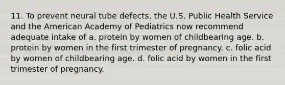 11. To prevent neural tube defects, the U.S. Public Health Service and the American Academy of Pediatrics now recommend adequate intake of a. protein by women of childbearing age. b. protein by women in the first trimester of pregnancy. c. folic acid by women of childbearing age. d. folic acid by women in the first trimester of pregnancy.