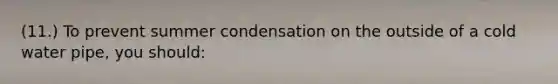 (11.) To prevent summer condensation on the outside of a cold water pipe, you should: