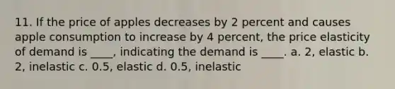 11. If the price of apples decreases by 2 percent and causes apple consumption to increase by 4 percent, the price elasticity of demand is ____, indicating the demand is ____. a. 2, elastic b. 2, inelastic c. 0.5, elastic d. 0.5, inelastic