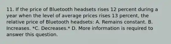 11. If the price of Bluetooth headsets rises 12 percent during a year when the level of average prices rises 13 percent, the relative price of Bluetooth headsets: A. Remains constant. B. Increases. *C. Decreases.* D. More information is required to answer this question.