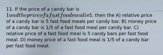 11. If the price of a candy bar is 1 and the price of a fast food meal is5, then the A) relative price of a candy bar is 5 fast food meals per candy bar. B) money price of a candy bar is 1/5 of a fast food meal per candy bar. C) relative price of a fast food meal is 5 candy bars per fast food meal. D) money price of a fast food meal is 1/5 of a candy bar per fast food meal.