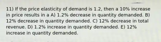 11) If the price elasticity of demand is 1.2, then a 10% increase in price results in a A) 1.2% decrease in quantity demanded. B) 12% decrease in quantity demanded. C) 12% decrease in total revenue. D) 1.2% increase in quantity demanded. E) 12% increase in quantity demanded.