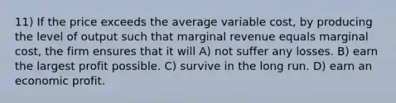 11) If the price exceeds the average variable cost, by producing the level of output such that marginal revenue equals marginal cost, the firm ensures that it will A) not suffer any losses. B) earn the largest profit possible. C) survive in the long run. D) earn an economic profit.