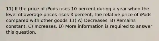 11) If the price of iPods rises 10 percent during a year when the level of average prices rises 3 percent, the relative price of iPods compared with other goods 11) A) Decreases. B) Remains constant. C) Increases. D) More information is required to answer this question.