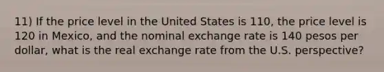 11) If the price level in the United States is 110, the price level is 120 in Mexico, and the nominal exchange rate is 140 pesos per dollar, what is the real exchange rate from the U.S. perspective?