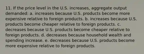 11. ​If the price level in the U.S. increases, aggregate output demanded: a. ​increases because U.S. products become more expensive relative to foreign products. b. ​increases because U.S. products become cheaper relative to foreign products. c. ​decreases because U.S. products become cheaper relative to foreign products. d. ​decreases because household wealth and spending increase. e. ​decreases because U.S. products become more expensive relative to foreign products.