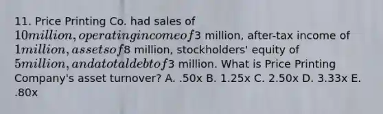 11. Price Printing Co. had sales of 10 million, operating income of3 million, after-tax income of 1 million, assets of8 million, stockholders' equity of 5 million, and a total debt of3 million. What is Price Printing Company's asset turnover? A. .50x B. 1.25x C. 2.50x D. 3.33x E. .80x