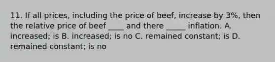 11. If all prices, including the price of beef, increase by 3%, then the relative price of beef ____ and there _____ inflation. A. increased; is B. increased; is no C. remained constant; is D. remained constant; is no