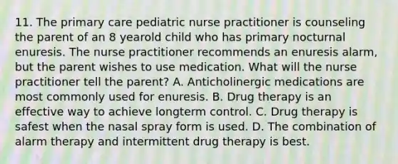 11. The primary care pediatric nurse practitioner is counseling the parent of an 8 yearold child who has primary nocturnal enuresis. The nurse practitioner recommends an enuresis alarm, but the parent wishes to use medication. What will the nurse practitioner tell the parent? A. Anticholinergic medications are most commonly used for enuresis. B. Drug therapy is an effective way to achieve longterm control. C. Drug therapy is safest when the nasal spray form is used. D. The combination of alarm therapy and intermittent drug therapy is best.