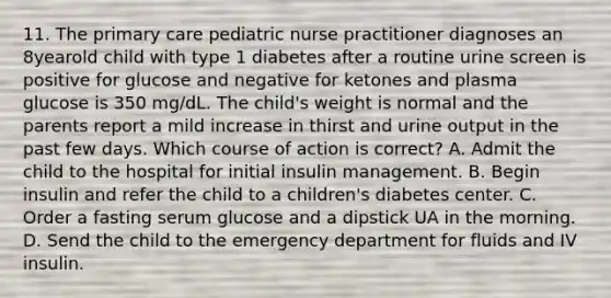 11. The primary care pediatric nurse practitioner diagnoses an 8yearold child with type 1 diabetes after a routine urine screen is positive for glucose and negative for ketones and plasma glucose is 350 mg/dL. The child's weight is normal and the parents report a mild increase in thirst and urine output in the past few days. Which course of action is correct? A. Admit the child to the hospital for initial insulin management. B. Begin insulin and refer the child to a children's diabetes center. C. Order a fasting serum glucose and a dipstick UA in the morning. D. Send the child to the emergency department for fluids and IV insulin.