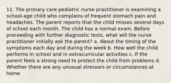 11. The primary care pediatric nurse practitioner is examining a school-age child who complains of frequent stomach pain and headaches. The parent reports that the child misses several days of school each month. The child has a normal exam. Before proceeding with further diagnostic tests, what will the nurse practitioner initially ask the parent? a. About the timing of the symptoms each day and during the week b. How well the child performs in school and in extracurricular activities c. If the parent feels a strong need to protect the child from problems d. Whether there are any unusual stressors or circumstances at home