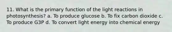 11. What is the primary function of the light reactions in photosynthesis? a. To produce glucose b. To fix carbon dioxide c. To produce G3P d. To convert light energy into chemical energy