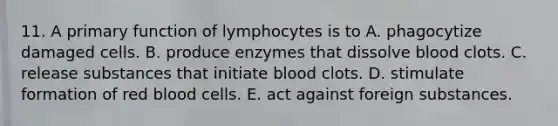 11. A primary function of lymphocytes is to A. phagocytize damaged cells. B. produce enzymes that dissolve blood clots. C. release substances that initiate blood clots. D. stimulate formation of red blood cells. E. act against foreign substances.