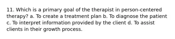 11. Which is a primary goal of the therapist in person-centered therapy? a. To create a treatment plan b. To diagnose the patient c. To interpret information provided by the client d. To assist clients in their growth process.