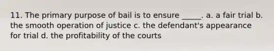 11. The primary purpose of bail is to ensure _____. a. a fair trial b. the smooth operation of justice c. the defendant's appearance for trial d. the profitability of the courts