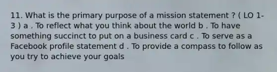 11. What is the primary purpose of a mission statement ? ( LO 1-3 ) a . To reflect what you think about the world b . To have something succinct to put on a business card c . To serve as a Facebook profile statement d . To provide a compass to follow as you try to achieve your goals