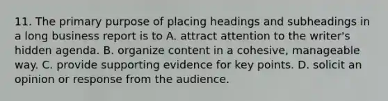 11. The primary purpose of placing headings and subheadings in a long business report is to A. attract attention to the writer's hidden agenda. B. organize content in a cohesive, manageable way. C. provide supporting evidence for key points. D. solicit an opinion or response from the audience.