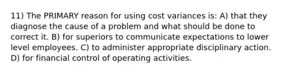 11) The PRIMARY reason for using cost variances is: A) that they diagnose the cause of a problem and what should be done to correct it. B) for superiors to communicate expectations to lower level employees. C) to administer appropriate disciplinary action. D) for financial control of operating activities.