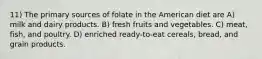 11) The primary sources of folate in the American diet are A) milk and dairy products. B) fresh fruits and vegetables. C) meat, fish, and poultry. D) enriched ready-to-eat cereals, bread, and grain products.