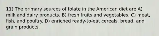 11) The primary sources of folate in the American diet are A) milk and dairy products. B) fresh fruits and vegetables. C) meat, fish, and poultry. D) enriched ready-to-eat cereals, bread, and grain products.